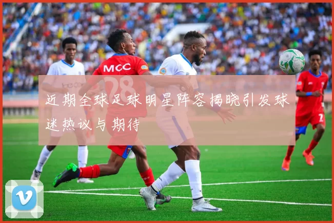近期全球足球明星阵容揭晓引发球迷热议与期待