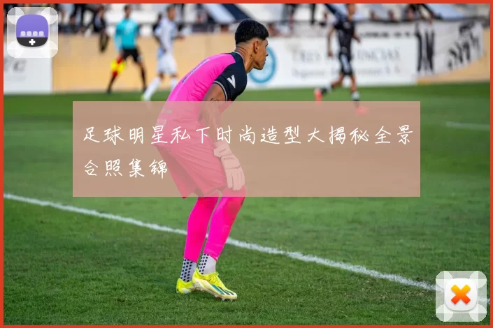 足球明星私下时尚造型大揭秘全景合照集锦