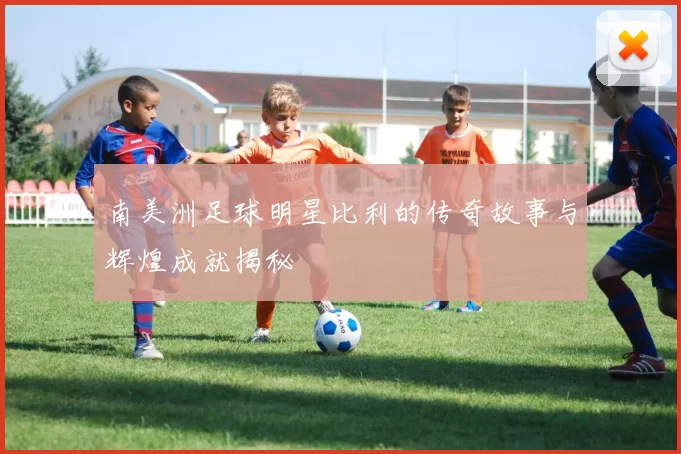 南美洲足球明星比利的传奇故事与辉煌成就揭秘
