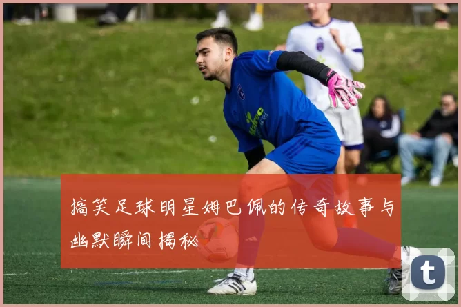 搞笑足球明星姆巴佩的传奇故事与幽默瞬间揭秘