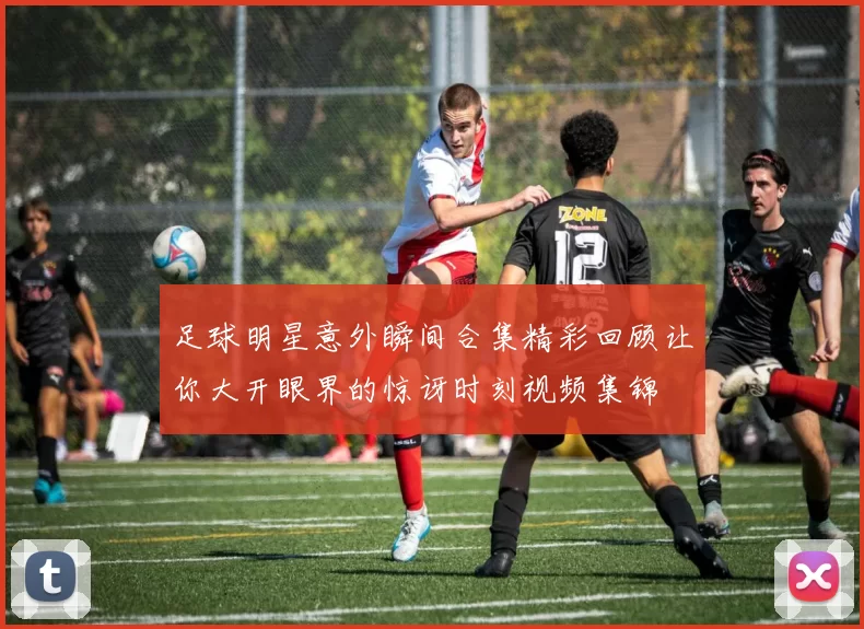足球明星意外瞬间合集精彩回顾让你大开眼界的惊讶时刻视频集锦