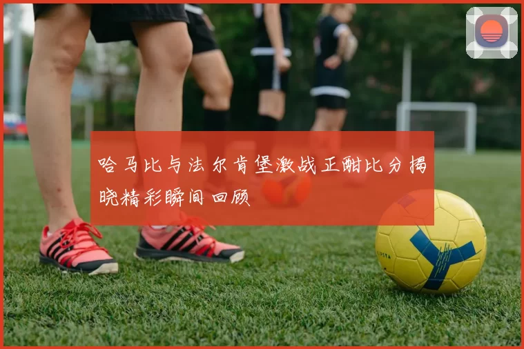 哈马比与法尔肯堡激战正酣比分揭晓精彩瞬间回顾