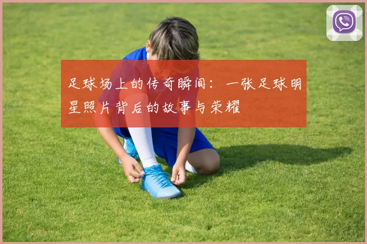 足球场上的传奇瞬间：一张足球明星照片背后的故事与荣耀