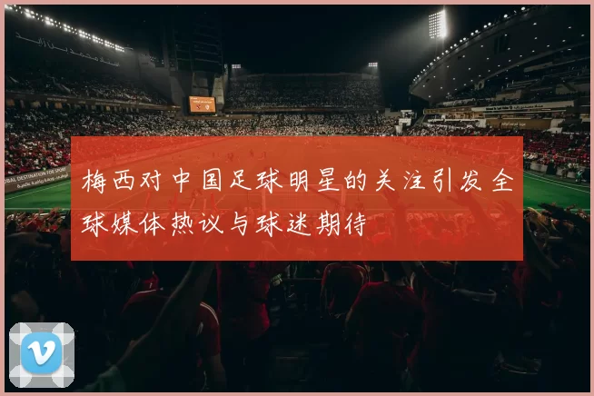 梅西对中国足球明星的关注引发全球媒体热议与球迷期待