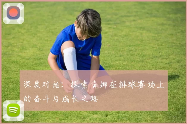 深度对话：探索黄娜在排球赛场上的奋斗与成长之路