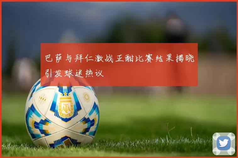 巴萨与拜仁激战正酣比赛结果揭晓引发球迷热议