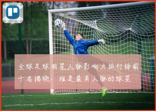 全球足球明星人脉影响力排行榜前十名揭晓，谁是最具人脉的球星