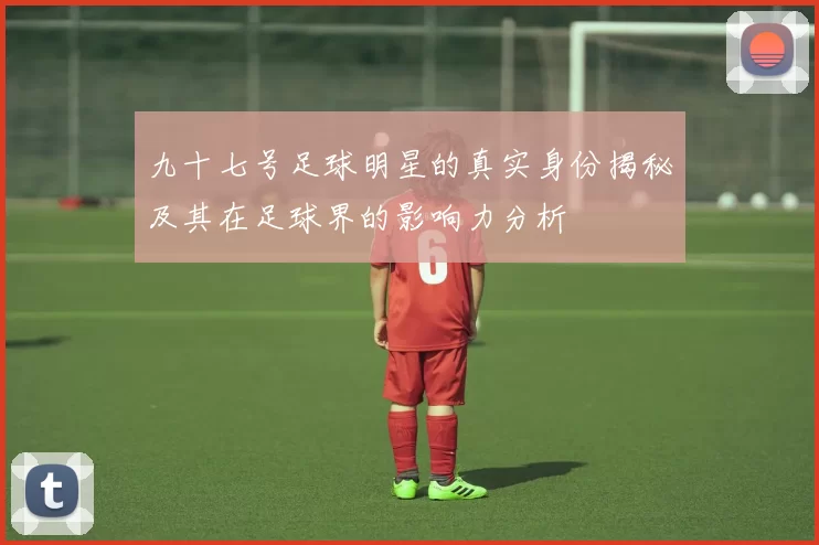 九十七号足球明星的真实身份揭秘及其在足球界的影响力分析