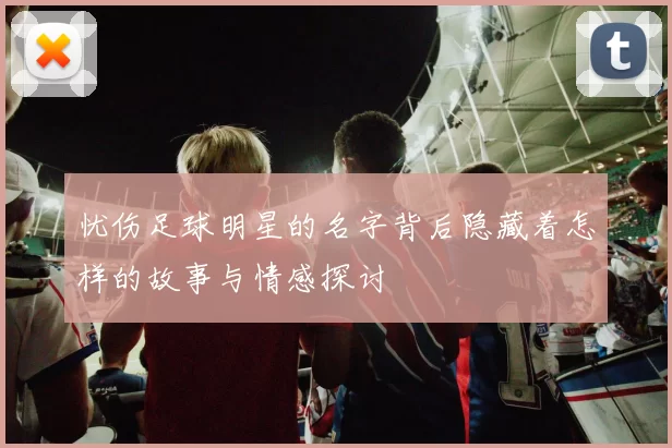 忧伤足球明星的名字背后隐藏着怎样的故事与情感探讨