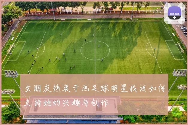 女朋友热衷于画足球明星我该如何支持她的兴趣与创作