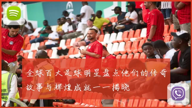 全球百大足球明星盘点他们的传奇故事与辉煌成就一一揭晓