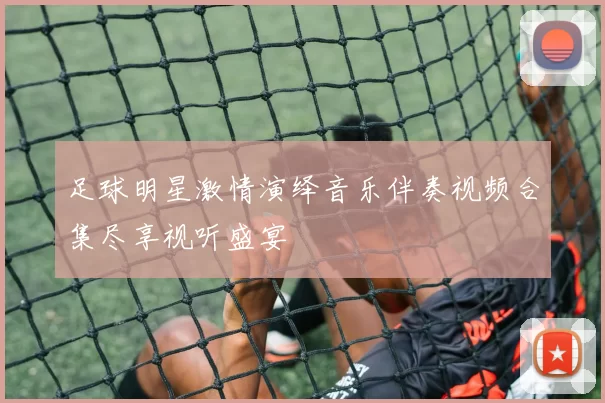 足球明星激情演绎音乐伴奏视频合集尽享视听盛宴