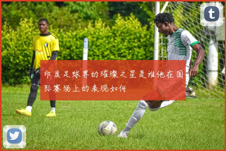印度足球界的璀璨之星是谁他在国际赛场上的表现如何