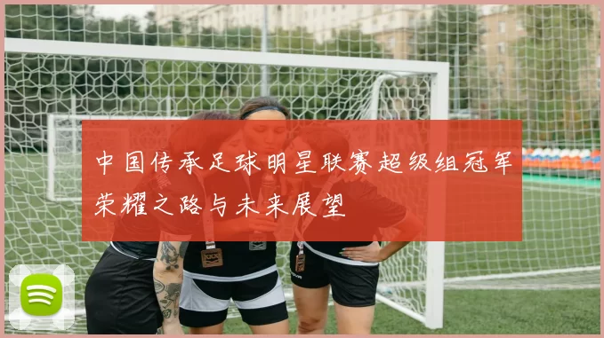 中国传承足球明星联赛超级组冠军荣耀之路与未来展望