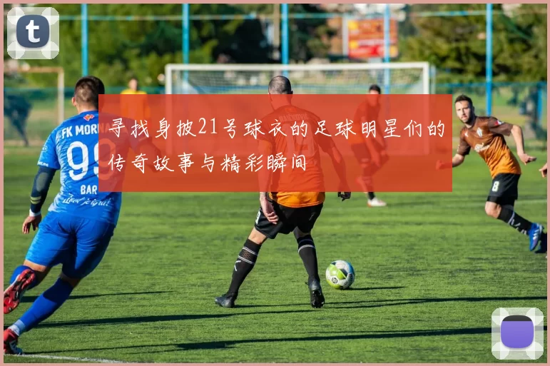 寻找身披21号球衣的足球明星们的传奇故事与精彩瞬间