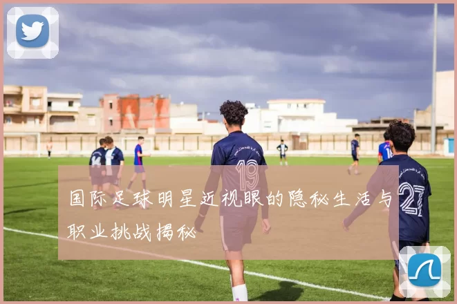 国际足球明星近视眼的隐秘生活与职业挑战揭秘