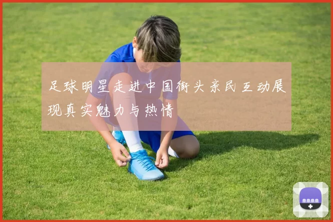 足球明星走进中国街头亲民互动展现真实魅力与热情