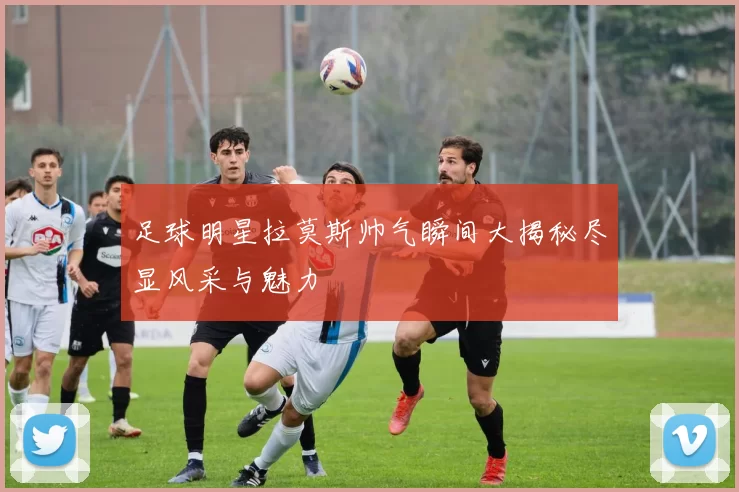 足球明星拉莫斯帅气瞬间大揭秘尽显风采与魅力