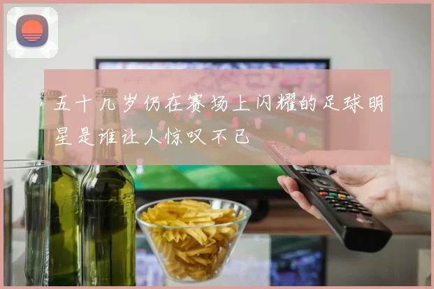 五十几岁仍在赛场上闪耀的足球明星是谁让人惊叹不已