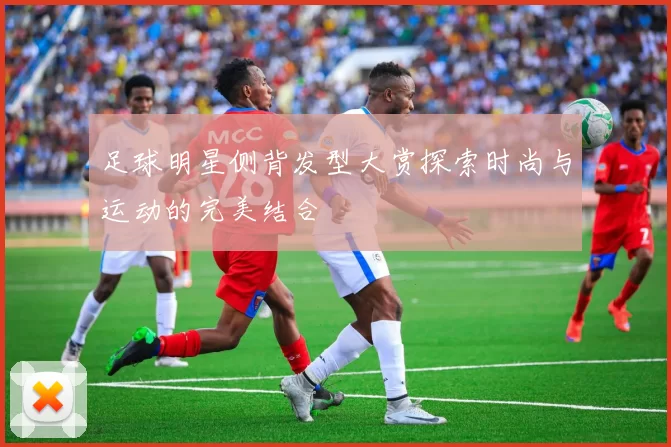 足球明星侧背发型大赏探索时尚与运动的完美结合