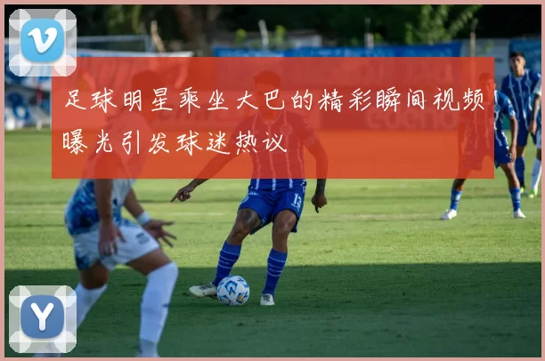 足球明星乘坐大巴的精彩瞬间视频曝光引发球迷热议