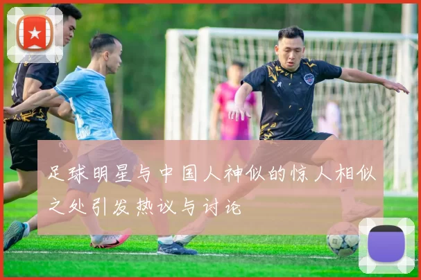 足球明星与中国人神似的惊人相似之处引发热议与讨论
