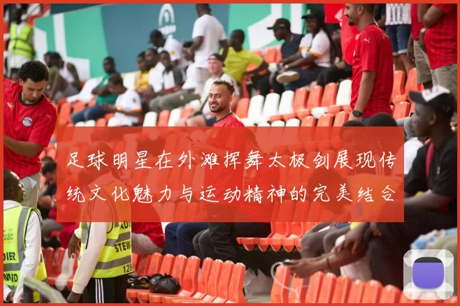足球明星在外滩挥舞太极剑展现传统文化魅力与运动精神的完美结合