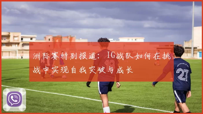 洲际赛特别报道：IG战队如何在挑战中实现自我突破与成长
