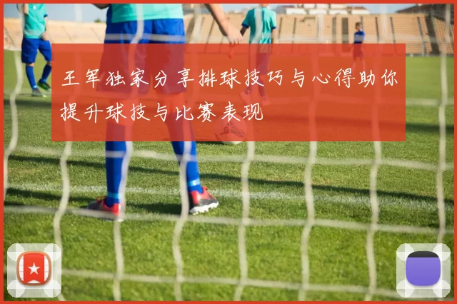 王军独家分享排球技巧与心得助你提升球技与比赛表现