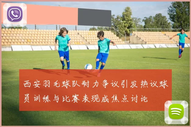 西安羽毛球队耐力争议引发热议球员训练与比赛表现成焦点讨论