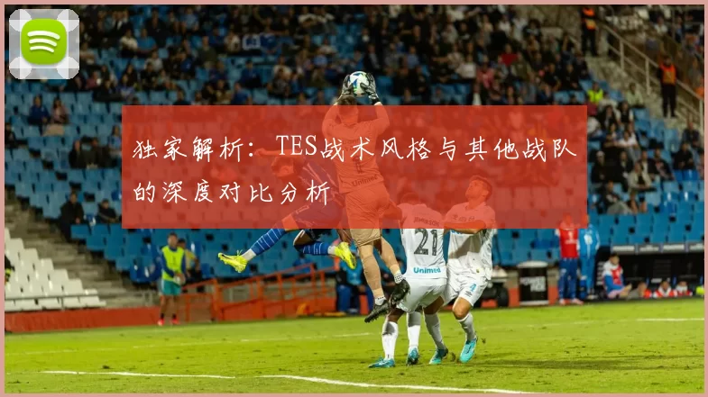 独家解析：TES战术风格与其他战队的深度对比分析