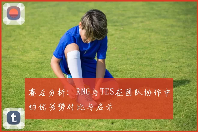 赛后分析：RNG与TES在团队协作中的优劣势对比与启示