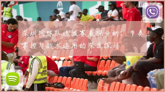 深圳网球队选拔赛表现分析：节奏掌控与战术运用的深度探讨