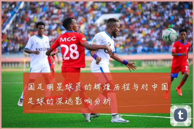 国足明星球员的辉煌历程与对中国足球的深远影响分析