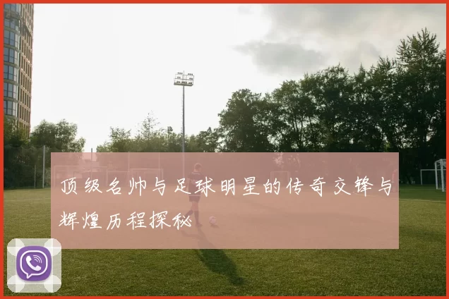 顶级名帅与足球明星的传奇交锋与辉煌历程探秘
