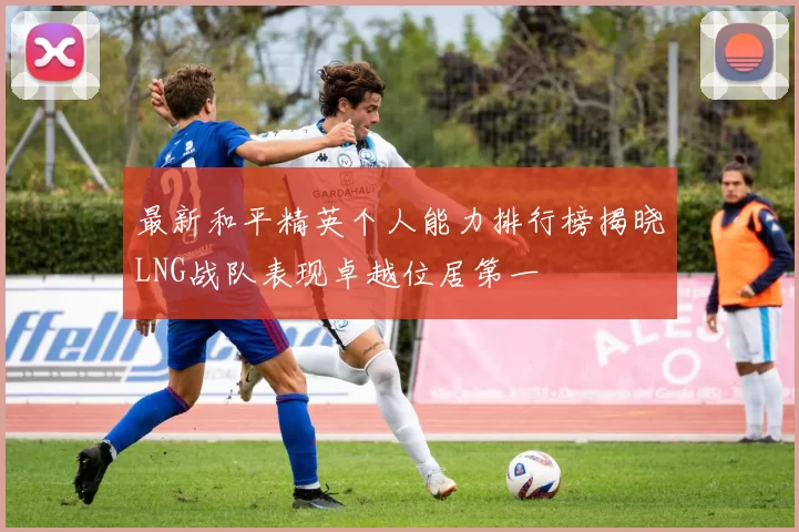 最新和平精英个人能力排行榜揭晓LNG战队表现卓越位居第一
