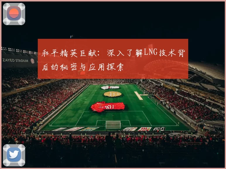 和平精英巨献：深入了解LNG技术背后的秘密与应用探索