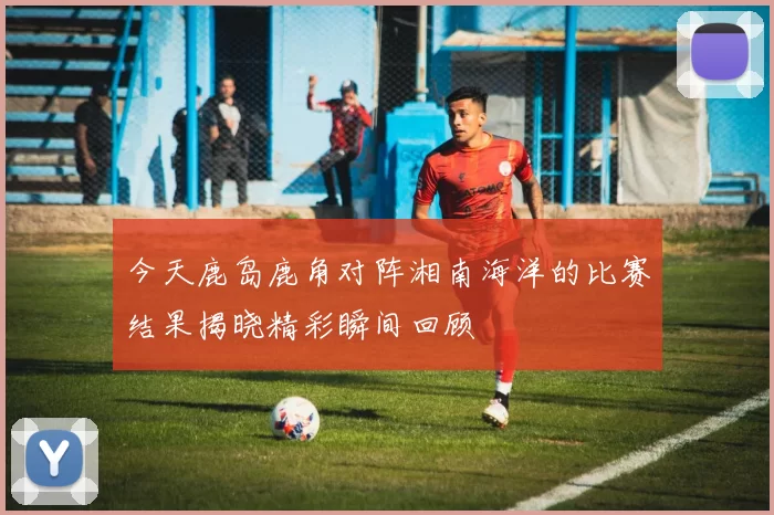 今天鹿岛鹿角对阵湘南海洋的比赛结果揭晓精彩瞬间回顾