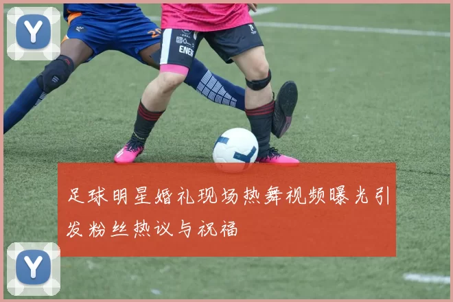足球明星婚礼现场热舞视频曝光引发粉丝热议与祝福