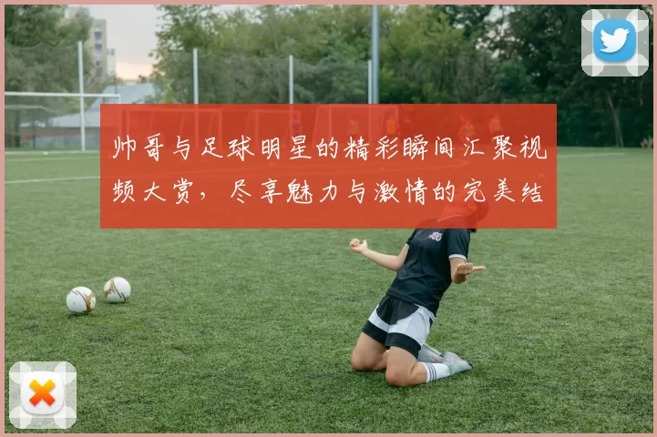 帅哥与足球明星的精彩瞬间汇聚视频大赏，尽享魅力与激情的完美结合