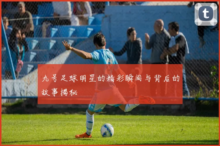九号足球明星的精彩瞬间与背后的故事揭秘