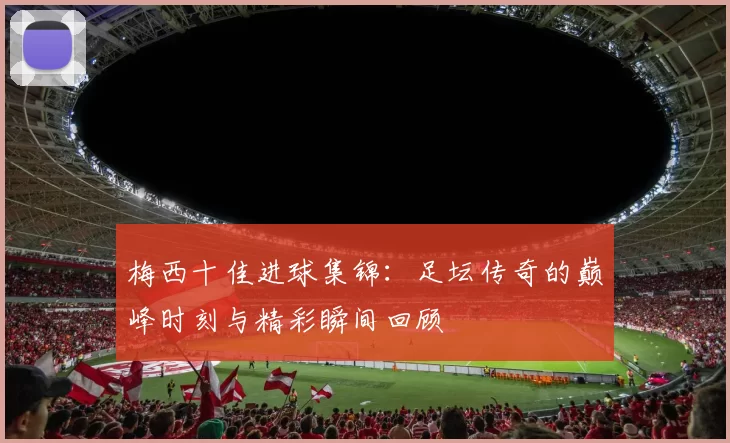 梅西十佳进球集锦：足坛传奇的巅峰时刻与精彩瞬间回顾