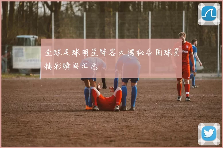 全球足球明星阵容大揭秘各国球员精彩瞬间汇总