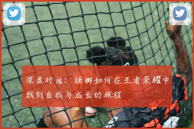 深度对话：杨娜如何在王者荣耀中找到自我与成长的旅程