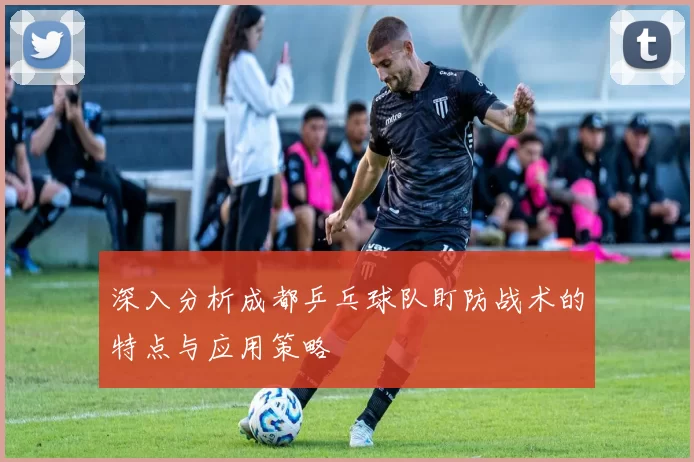 深入分析成都乒乓球队盯防战术的特点与应用策略