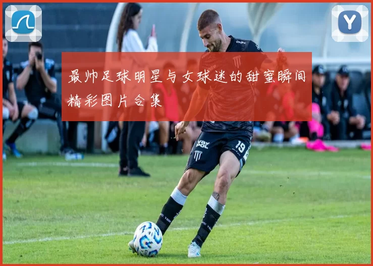 最帅足球明星与女球迷的甜蜜瞬间精彩图片合集