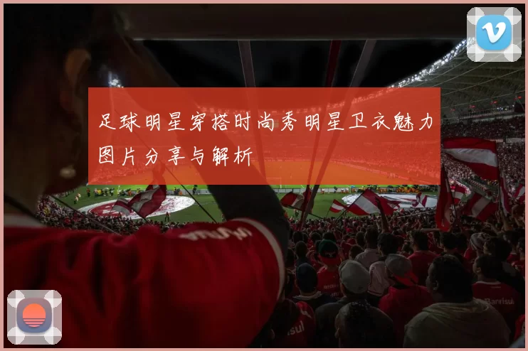足球明星穿搭时尚秀明星卫衣魅力图片分享与解析