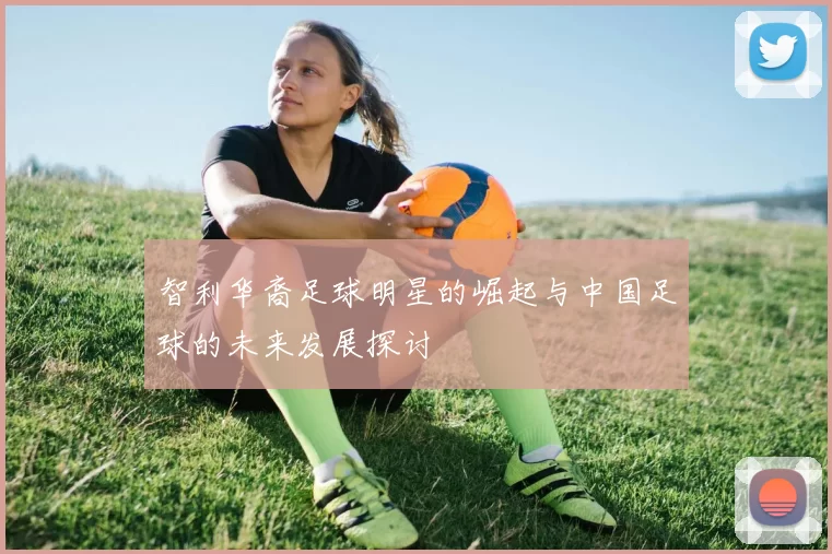 智利华裔足球明星的崛起与中国足球的未来发展探讨