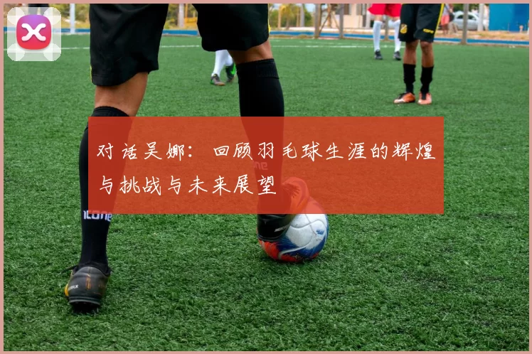 对话吴娜：回顾羽毛球生涯的辉煌与挑战与未来展望