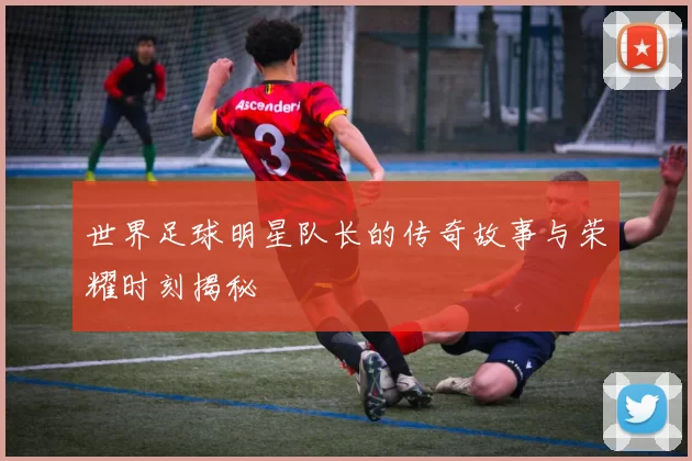 世界足球明星队长的传奇故事与荣耀时刻揭秘